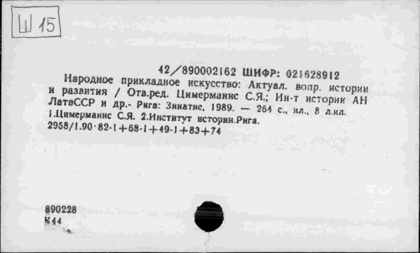 ﻿
42/890002162 ШИФР: 021628912
Народное прикладное искусство: Лктуал. вопр. истории и развития / Отв.ред. Цимсрманис С.Я.; Ин-т истории АН ЛатвССР и др.- Рига: Зинатнс, 1989. — 264 с., ил., 8 л.ил. І.Цимерманис С.Я. 2.Институт истории Рига.
2958/1.90 ■ 82-1 + 68-1 + 4 9-1 + 83+74
890228 «44